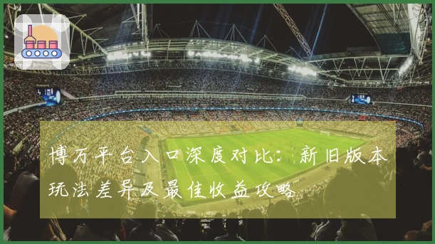 博万平台入口深度对比：新旧版本玩法差异及最佳收益攻略