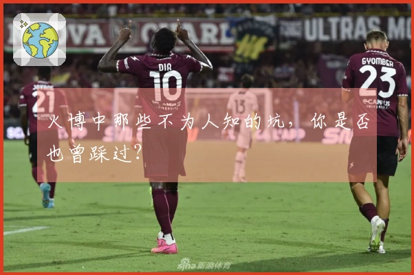 火博中那些不为人知的坑，你是否也曾踩过？