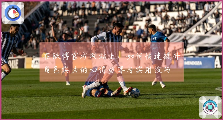在欧博官方网站上，如何快速提升角色实力的心得分享与实用技巧