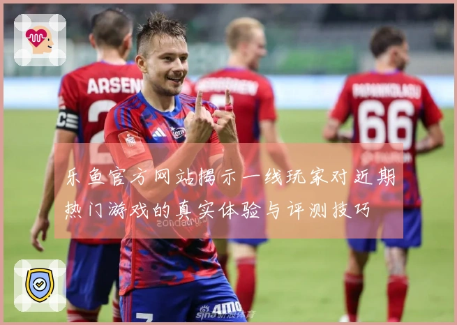 乐鱼官方网站揭示一线玩家对近期热门游戏的真实体验与评测技巧