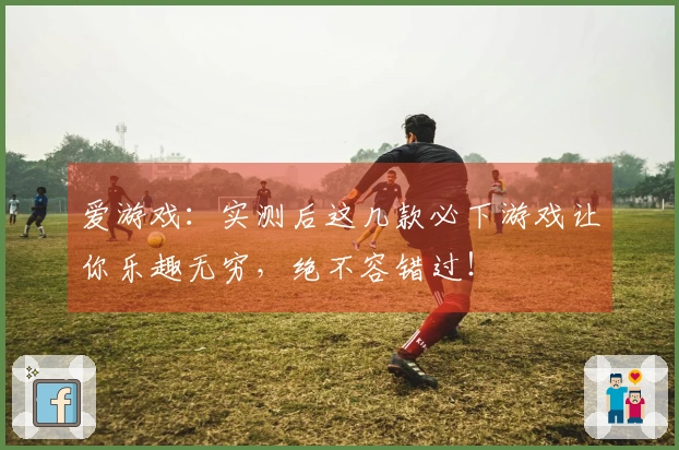 爱游戏：实测后这几款必下游戏让你乐趣无穷，绝不容错过！