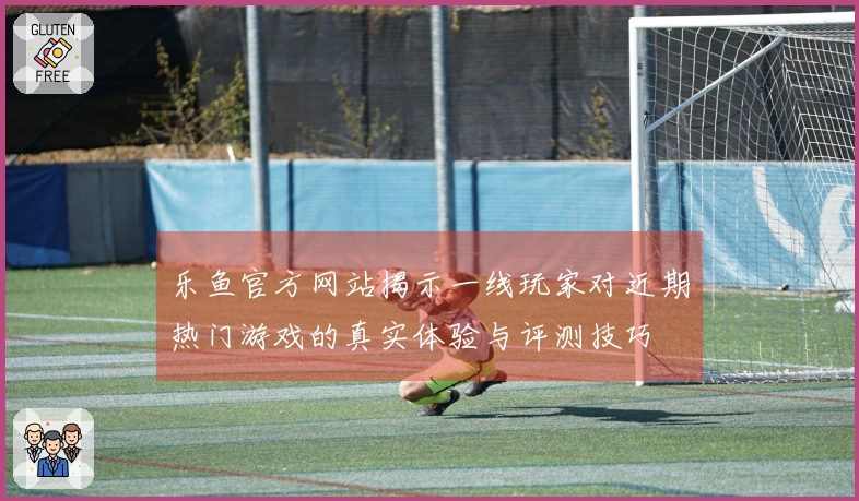 乐鱼官方网站揭示一线玩家对近期热门游戏的真实体验与评测技巧