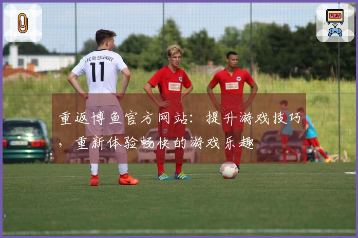 重返博鱼官方网站：提升游戏技巧，重新体验畅快的游戏乐趣
